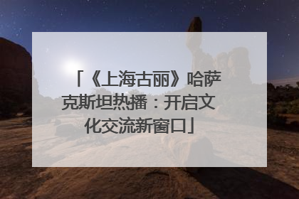 《上海古丽》哈萨克斯坦热播：开启文化交流新窗口