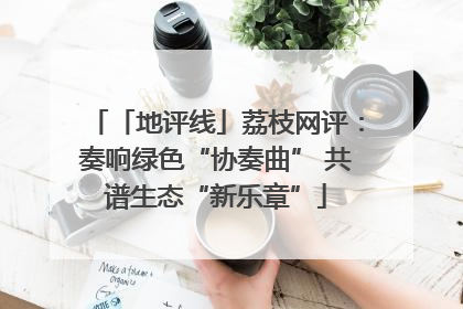 「地评线」荔枝网评：奏响绿色“协奏曲” 共谱生态“新乐章”