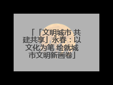 「文明城市 共建共享」永春：以文化为笔 绘就城市文明新画卷