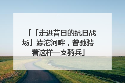 「走进昔日的抗日战场」滹沱河畔，曾驰骋着这样一支骑兵
