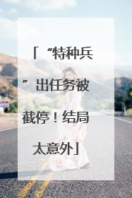 “特种兵”出任务被截停！结局太意外