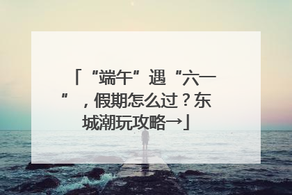 “端午”遇“六一”，假期怎么过？东城潮玩攻略→