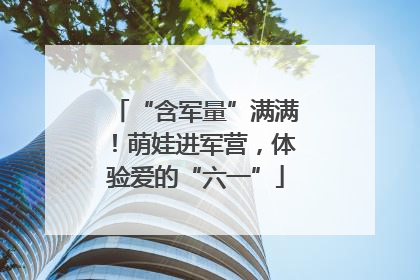 “含军量”满满！萌娃进军营，体验爱的“六一”