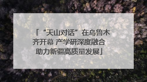 “天山对话”在乌鲁木齐开幕 产学研深度融合助力新疆高质量发展