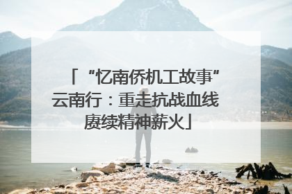 “忆南侨机工故事”云南行：重走抗战血线 赓续精神薪火