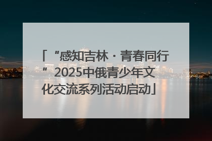 “感知吉林・青春同行”2025中俄青少年文化交流系列活动启动