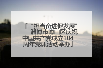 “担当奋进促发展”——淄博市博山区庆祝中国共产党成立104周年党课活动举办