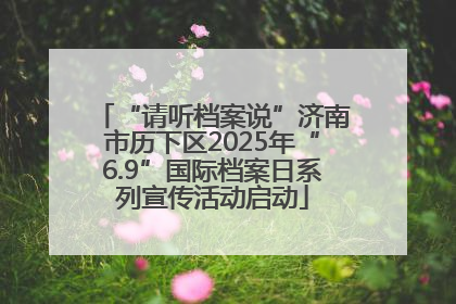 “请听档案说”济南市历下区2025年“6.9”国际档案日系列宣传活动启动