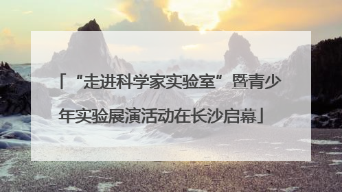 “走进科学家实验室”暨青少年实验展演活动在长沙启幕