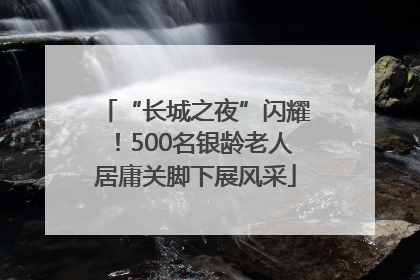 “长城之夜”闪耀！500名银龄老人居庸关脚下展风采
