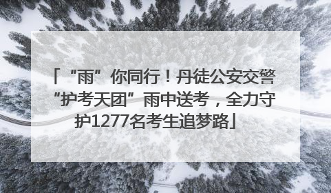 “雨”你同行！丹徒公安交警“护考天团”雨中送考，全力守护1277名考生追梦路