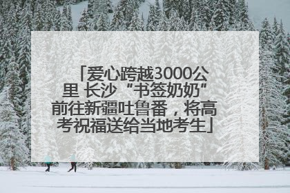爱心跨越3000公里 长沙“书签奶奶”前往新疆吐鲁番，将高考祝福送给当地考生
