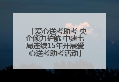 爱心送考助考 央企倾力护航 中建七局连续15年开展爱心送考助考活动