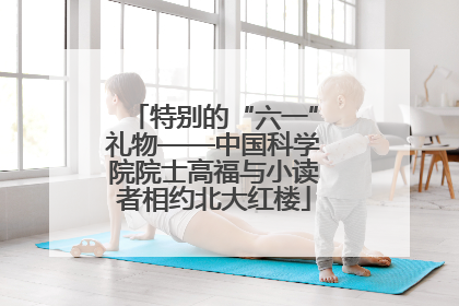 特别的“六一”礼物——中国科学院院士高福与小读者相约北大红楼