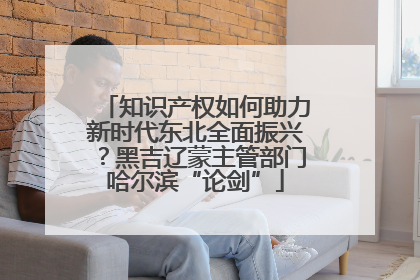 知识产权如何助力新时代东北全面振兴？黑吉辽蒙主管部门哈尔滨“论剑”