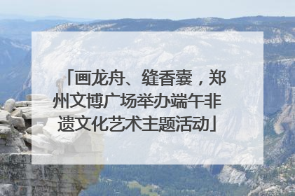 画龙舟、缝香囊，郑州文博广场举办端午非遗文化艺术主题活动