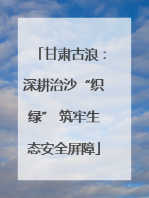 甘肃古浪：深耕治沙“织绿” 筑牢生态安全屏障