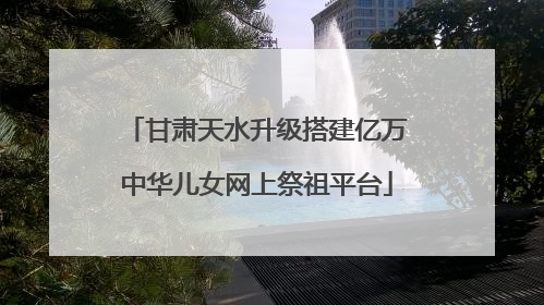 甘肃天水升级搭建亿万中华儿女网上祭祖平台