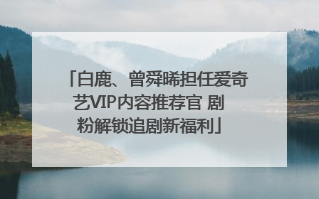 白鹿、曾舜晞担任爱奇艺VIP内容推荐官 剧粉解锁追剧新福利