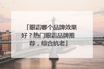 眼霜哪个品牌效果好？热门眼霜品牌推荐，综合抗老