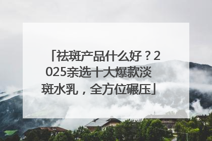 祛斑产品什么好？2025亲选十大爆款淡斑水乳，全方位碾压