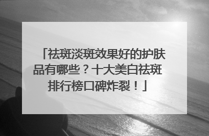 祛斑淡斑效果好的护肤品有哪些？十大美白祛斑排行榜口碑炸裂！