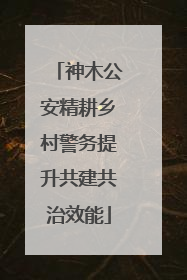 神木公安精耕乡村警务提升共建共治效能