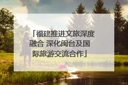 福建推进文旅深度融合 深化闽台及国际旅游交流合作