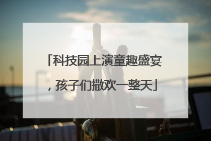 科技园上演童趣盛宴，孩子们撒欢一整天