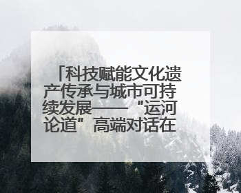科技赋能文化遗产传承与城市可持续发展——“运河论道”高端对话在京举办