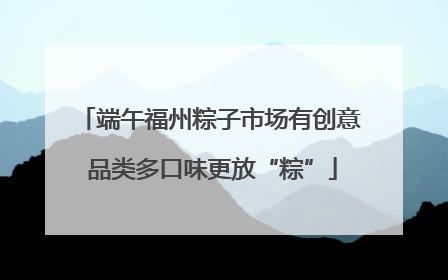 端午福州粽子市场有创意 品类多口味更放“粽”