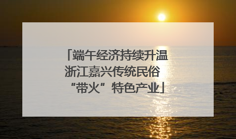 端午经济持续升温 浙江嘉兴传统民俗“带火”特色产业