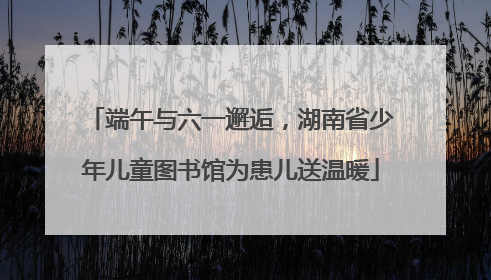端午与六一邂逅，湖南省少年儿童图书馆为患儿送温暖