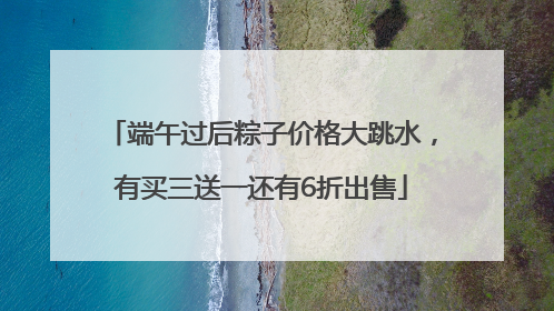 端午过后粽子价格大跳水，有买三送一还有6折出售
