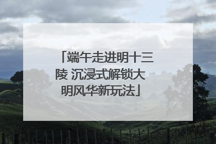端午走进明十三陵 沉浸式解锁大明风华新玩法