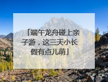 端午龙舟碰上亲子游，这三天小长假有点儿萌