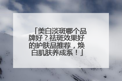 美白淡斑哪个品牌好？祛斑效果好的护肤品推荐，焕白肌肤养成系！
