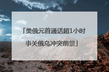 美俄元首通话超1小时 事关俄乌冲突前景