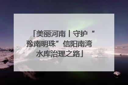 美丽河南丨守护“豫南明珠”信阳南湾水库治理之路