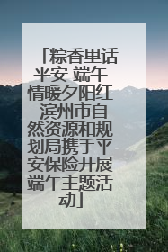 粽香里话平安 端午情暖夕阳红 滨州市自然资源和规划局携手平安保险开展端午主题活动