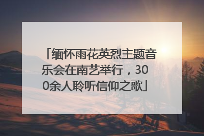 缅怀雨花英烈主题音乐会在南艺举行，300余人聆听信仰之歌