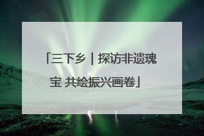 三下乡｜探访非遗瑰宝 共绘振兴画卷