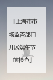 上海市市场监管部门开展端午节前检查