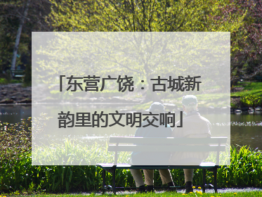 东营广饶：古城新韵里的文明交响