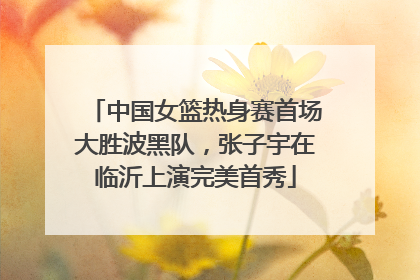 中国女篮热身赛首场大胜波黑队，张子宇在临沂上演完美首秀