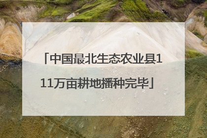中国最北生态农业县111万亩耕地播种完毕