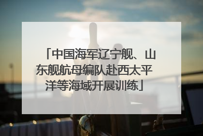 中国海军辽宁舰、山东舰航母编队赴西太平洋等海域开展训练