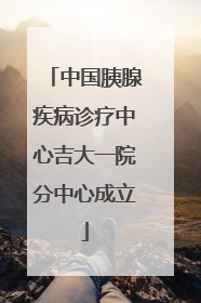 中国胰腺疾病诊疗中心吉大一院分中心成立