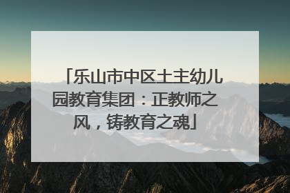乐山市中区土主幼儿园教育集团：正教师之风，铸教育之魂