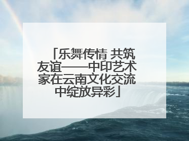 乐舞传情 共筑友谊——中印艺术家在云南文化交流中绽放异彩
